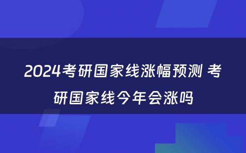 2024考研国家线涨幅预测 考研国家线今年会涨吗