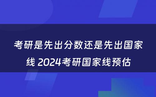 考研是先出分数还是先出国家线 2024考研国家线预估