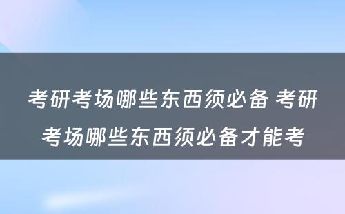 考研考场哪些东西须必备 考研考场哪些东西须必备才能考