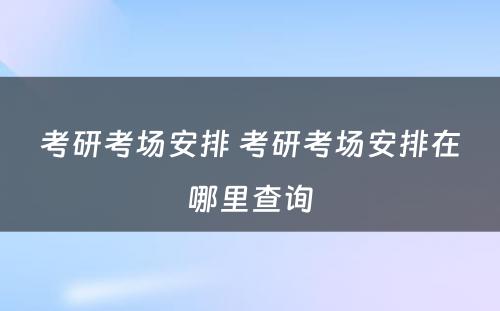 考研考场安排 考研考场安排在哪里查询