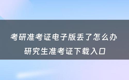 考研准考证电子版丢了怎么办 研究生准考证下载入口