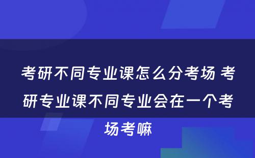 考研不同专业课怎么分考场 考研专业课不同专业会在一个考场考嘛