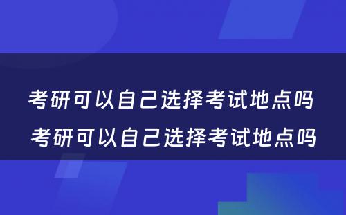 考研可以自己选择考试地点吗 考研可以自己选择考试地点吗