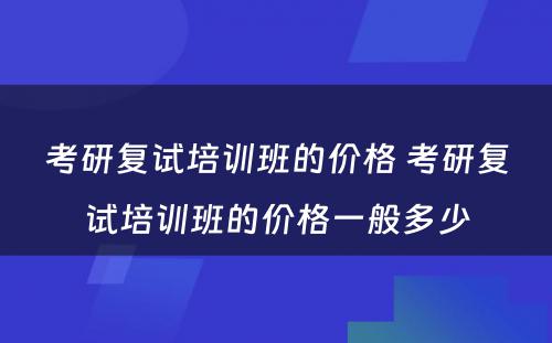 考研复试培训班的价格 考研复试培训班的价格一般多少