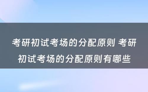 考研初试考场的分配原则 考研初试考场的分配原则有哪些