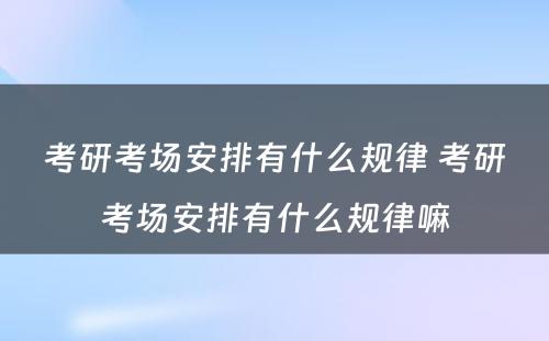 考研考场安排有什么规律 考研考场安排有什么规律嘛