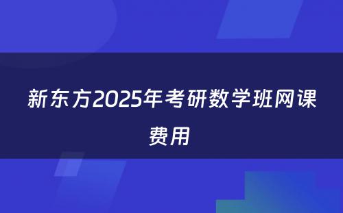 新东方2025年考研数学班网课费用 