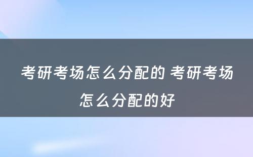 考研考场怎么分配的 考研考场怎么分配的好