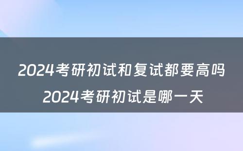 2024考研初试和复试都要高吗 2024考研初试是哪一天