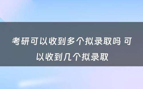 考研可以收到多个拟录取吗 可以收到几个拟录取