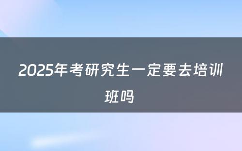 2025年考研究生一定要去培训班吗 