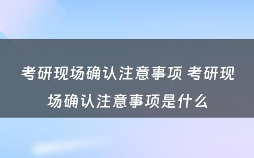 考研现场确认注意事项 考研现场确认注意事项是什么