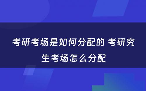 考研考场是如何分配的 考研究生考场怎么分配