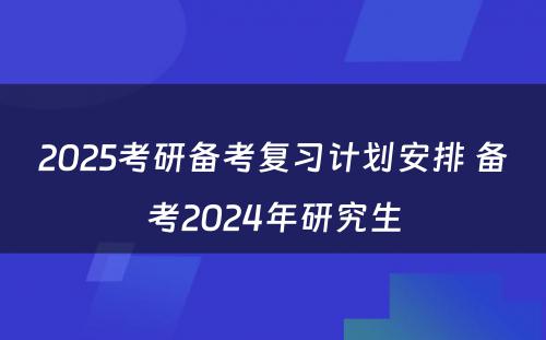 2025考研备考复习计划安排 备考2024年研究生