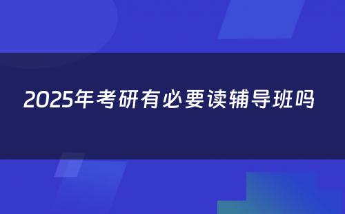 2025年考研有必要读辅导班吗 