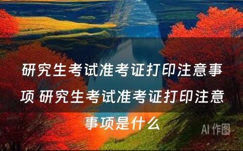 研究生考试准考证打印注意事项 研究生考试准考证打印注意事项是什么