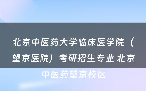 北京中医药大学临床医学院（望京医院）考研招生专业 北京中医药望京校区