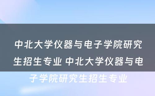 中北大学仪器与电子学院研究生招生专业 中北大学仪器与电子学院研究生招生专业