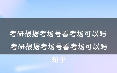 考研根据考场号看考场可以吗 考研根据考场号看考场可以吗知乎