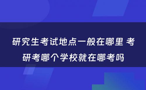 研究生考试地点一般在哪里 考研考哪个学校就在哪考吗