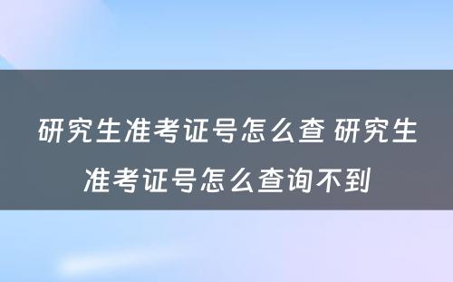 研究生准考证号怎么查 研究生准考证号怎么查询不到