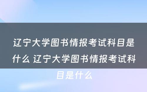 辽宁大学图书情报考试科目是什么 辽宁大学图书情报考试科目是什么