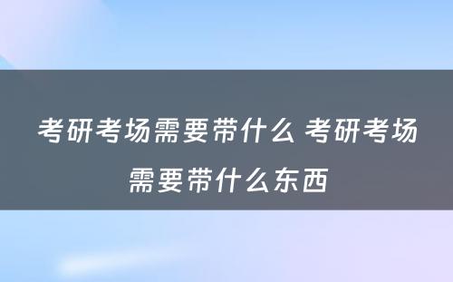 考研考场需要带什么 考研考场需要带什么东西