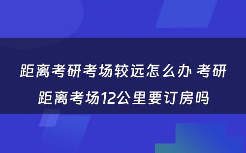 距离考研考场较远怎么办 考研距离考场12公里要订房吗