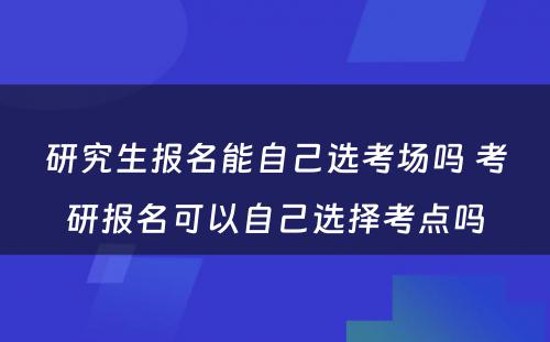 研究生报名能自己选考场吗 考研报名可以自己选择考点吗