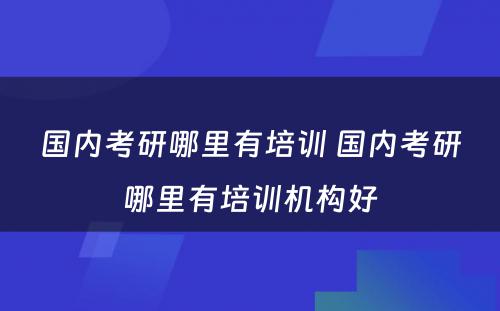 国内考研哪里有培训 国内考研哪里有培训机构好