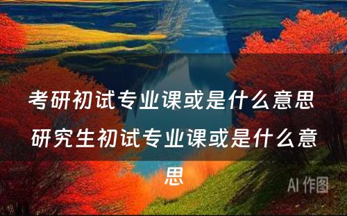 考研初试专业课或是什么意思 研究生初试专业课或是什么意思