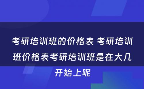 考研培训班的价格表 考研培训班价格表考研培训班是在大几开始上呢