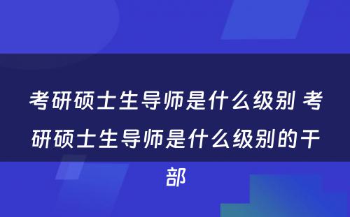 考研硕士生导师是什么级别 考研硕士生导师是什么级别的干部