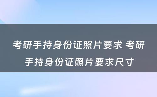 考研手持身份证照片要求 考研手持身份证照片要求尺寸