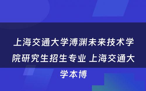 上海交通大学溥渊未来技术学院研究生招生专业 上海交通大学本博