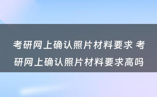 考研网上确认照片材料要求 考研网上确认照片材料要求高吗