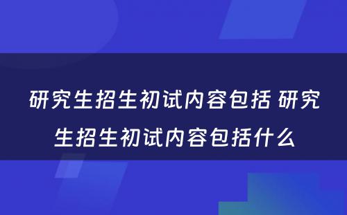 研究生招生初试内容包括 研究生招生初试内容包括什么