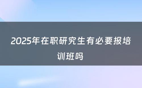 2025年在职研究生有必要报培训班吗 