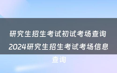 研究生招生考试初试考场查询 2024研究生招生考试考场信息查询