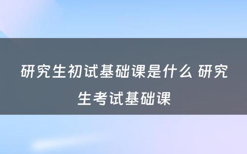 研究生初试基础课是什么 研究生考试基础课