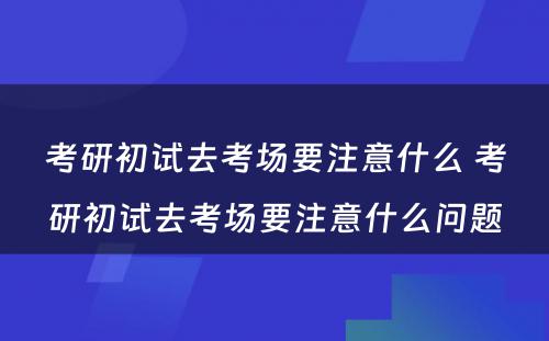 考研初试去考场要注意什么 考研初试去考场要注意什么问题