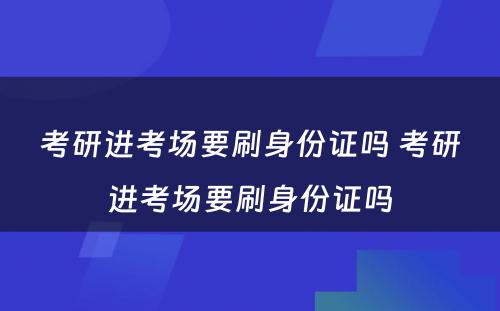 考研进考场要刷身份证吗 考研进考场要刷身份证吗