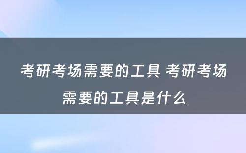 考研考场需要的工具 考研考场需要的工具是什么