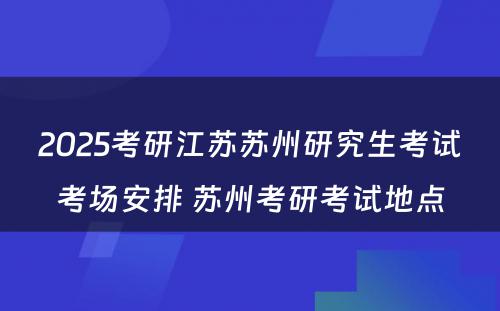 2025考研江苏苏州研究生考试考场安排 苏州考研考试地点