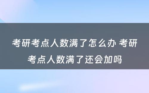 考研考点人数满了怎么办 考研考点人数满了还会加吗