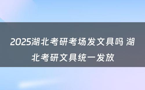 2025湖北考研考场发文具吗 湖北考研文具统一发放