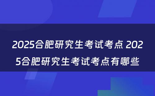 2025合肥研究生考试考点 2025合肥研究生考试考点有哪些