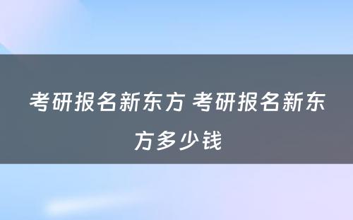 考研报名新东方 考研报名新东方多少钱