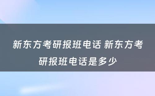 新东方考研报班电话 新东方考研报班电话是多少