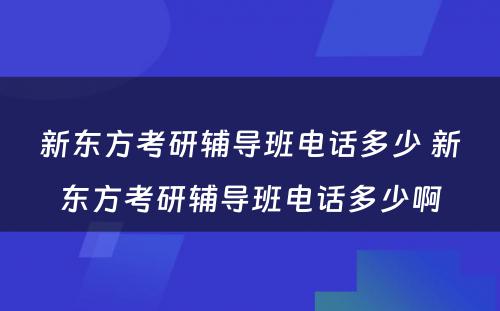 新东方考研辅导班电话多少 新东方考研辅导班电话多少啊